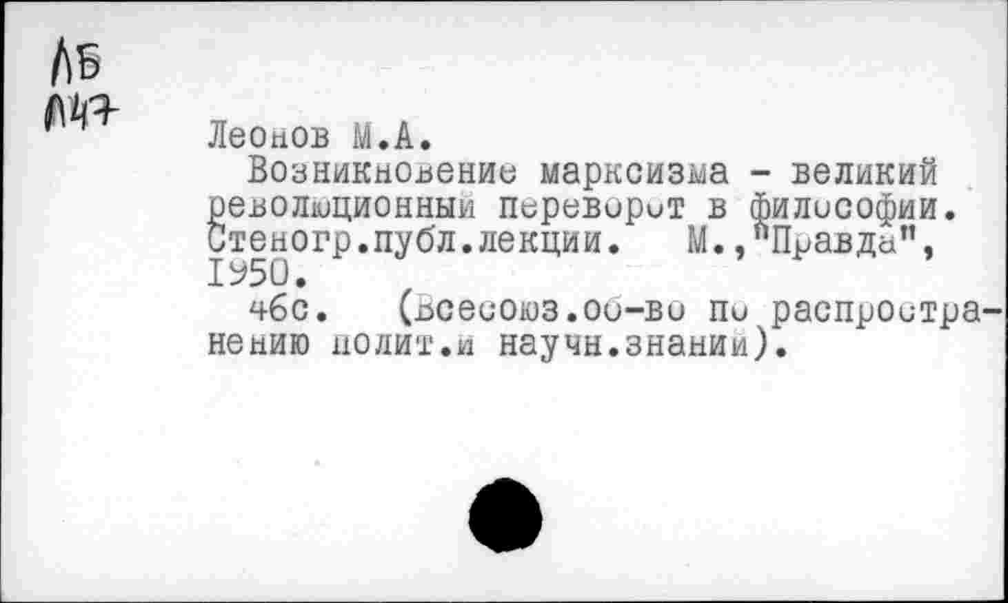 ﻿Леонов М.А.
Возникновение марксизма - великий революционный переварит в философии. Стеногр.публ.лекции. М.,"Правда", 1У50.
чбс. (Всесоюз.об-во пи распростра нению полит.и научн.знании).